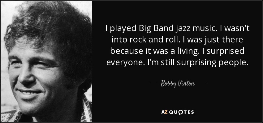 I played Big Band jazz music. I wasn't into rock and roll. I was just there because it was a living. I surprised everyone. I'm still surprising people. - Bobby Vinton