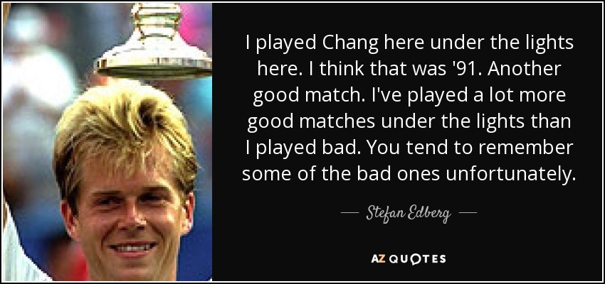 I played Chang here under the lights here. I think that was '91. Another good match. I've played a lot more good matches under the lights than I played bad. You tend to remember some of the bad ones unfortunately. - Stefan Edberg