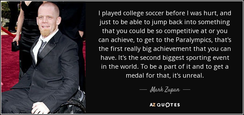I played college soccer before I was hurt, and just to be able to jump back into something that you could be so competitive at or you can achieve, to get to the Paralympics, that's the first really big achievement that you can have. It's the second biggest sporting event in the world. To be a part of it and to get a medal for that, it's unreal. - Mark Zupan