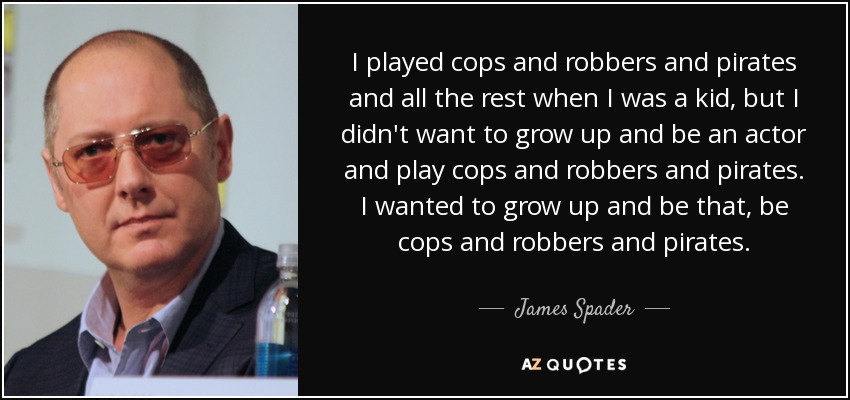 I played cops and robbers and pirates and all the rest when I was a kid, but I didn't want to grow up and be an actor and play cops and robbers and pirates. I wanted to grow up and be that, be cops and robbers and pirates. - James Spader