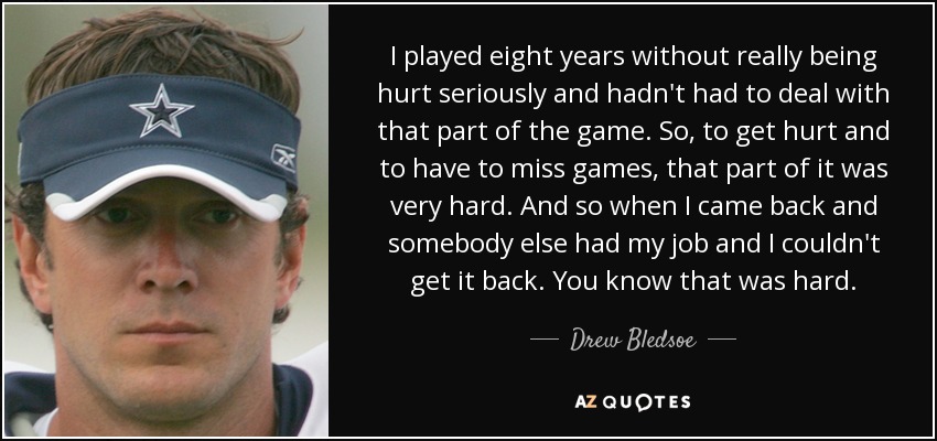 I played eight years without really being hurt seriously and hadn't had to deal with that part of the game. So, to get hurt and to have to miss games, that part of it was very hard. And so when I came back and somebody else had my job and I couldn't get it back. You know that was hard. - Drew Bledsoe
