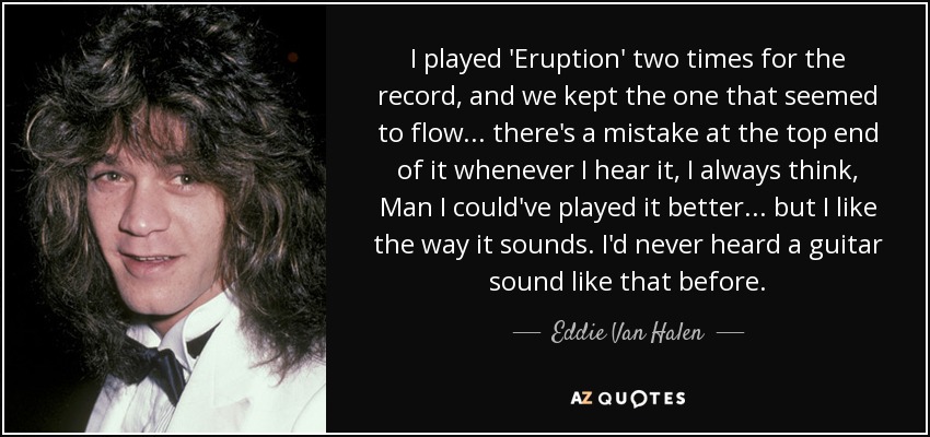 I played 'Eruption' two times for the record, and we kept the one that seemed to flow ... there's a mistake at the top end of it whenever I hear it, I always think, Man I could've played it better ... but I like the way it sounds. I'd never heard a guitar sound like that before. - Eddie Van Halen