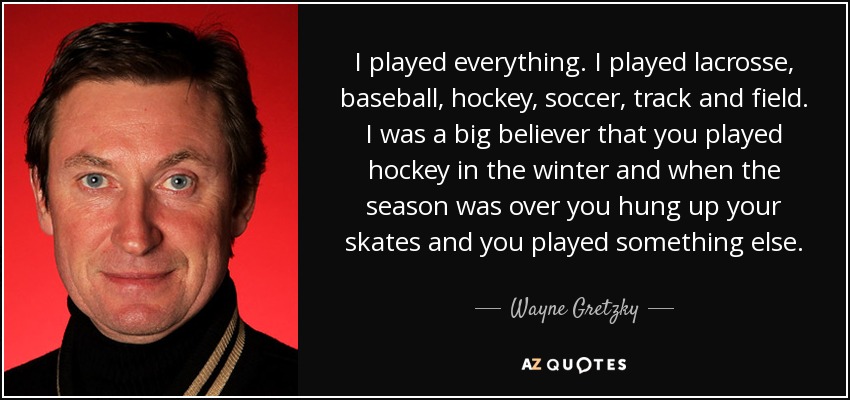 I played everything. I played lacrosse, baseball, hockey, soccer, track and field. I was a big believer that you played hockey in the winter and when the season was over you hung up your skates and you played something else. - Wayne Gretzky