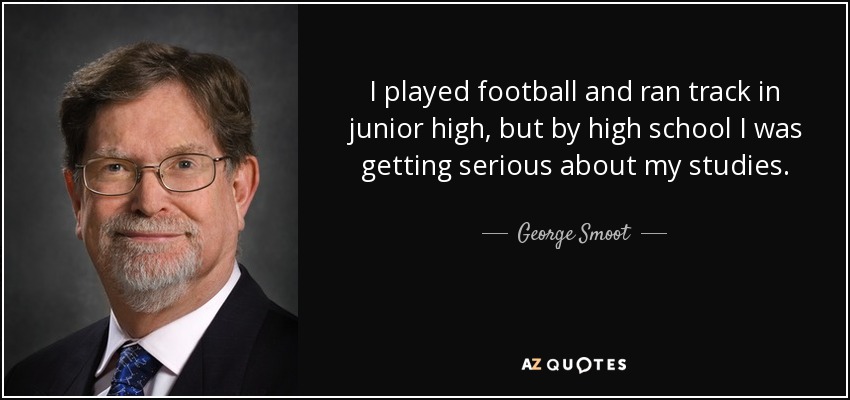 I played football and ran track in junior high, but by high school I was getting serious about my studies. - George Smoot