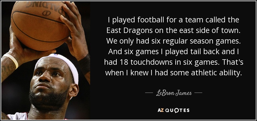 I played football for a team called the East Dragons on the east side of town. We only had six regular season games. And six games I played tail back and I had 18 touchdowns in six games. That's when I knew I had some athletic ability. - LeBron James