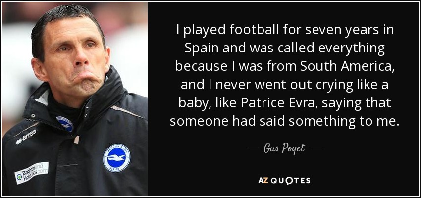 I played football for seven years in Spain and was called everything because I was from South America, and I never went out crying like a baby, like Patrice Evra, saying that someone had said something to me. - Gus Poyet