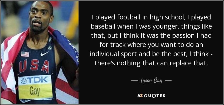 I played football in high school, I played baseball when I was younger, things like that, but I think it was the passion I had for track where you want to do an individual sport and be the best, I think - there's nothing that can replace that. - Tyson Gay