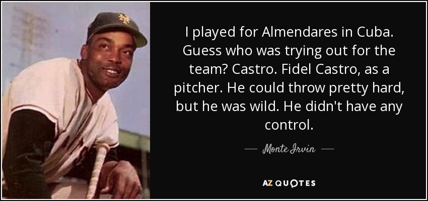 I played for Almendares in Cuba. Guess who was trying out for the team? Castro. Fidel Castro, as a pitcher. He could throw pretty hard, but he was wild. He didn't have any control. - Monte Irvin