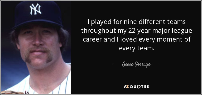 I played for nine different teams throughout my 22-year major league career and I loved every moment of every team. - Goose Gossage
