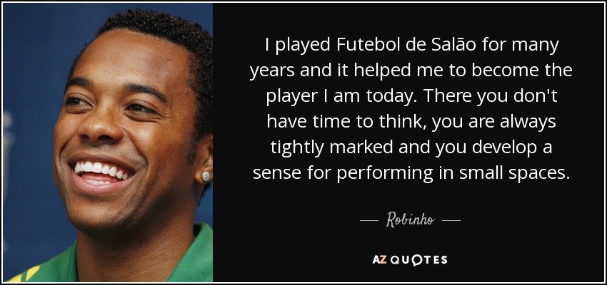 I played Futebol de Salão for many years and it helped me to become the player I am today. There you don't have time to think, you are always tightly marked and you develop a sense for performing in small spaces. - Robinho