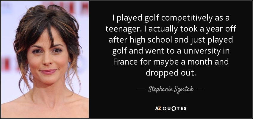 I played golf competitively as a teenager. I actually took a year off after high school and just played golf and went to a university in France for maybe a month and dropped out. - Stephanie Szostak