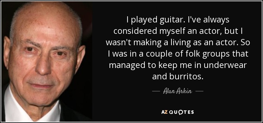 I played guitar. I've always considered myself an actor, but I wasn't making a living as an actor. So I was in a couple of folk groups that managed to keep me in underwear and burritos. - Alan Arkin