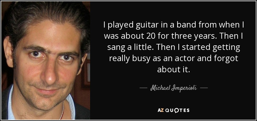 I played guitar in a band from when I was about 20 for three years. Then I sang a little. Then I started getting really busy as an actor and forgot about it. - Michael Imperioli
