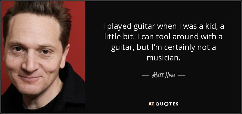 I played guitar when I was a kid, a little bit. I can tool around with a guitar, but I'm certainly not a musician. - Matt Ross