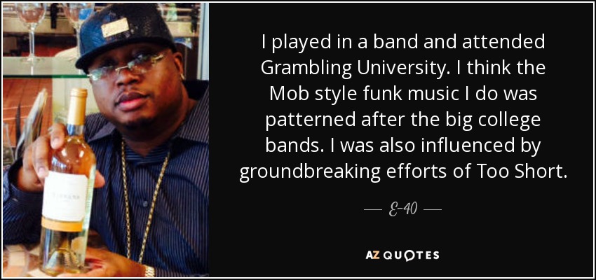 I played in a band and attended Grambling University. I think the Mob style funk music I do was patterned after the big college bands. I was also influenced by groundbreaking efforts of Too Short. - E-40