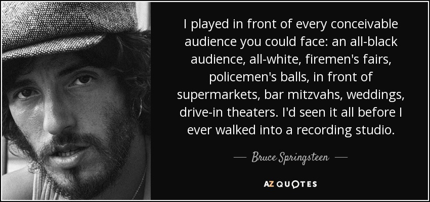 I played in front of every conceivable audience you could face: an all-black audience, all-white, firemen's fairs, policemen's balls, in front of supermarkets, bar mitzvahs, weddings, drive-in theaters. I'd seen it all before I ever walked into a recording studio. - Bruce Springsteen