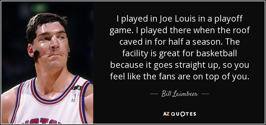 I played in Joe Louis in a playoff game. I played there when the roof caved in for half a season. The facility is great for basketball because it goes straight up, so you feel like the fans are on top of you. - Bill Laimbeer