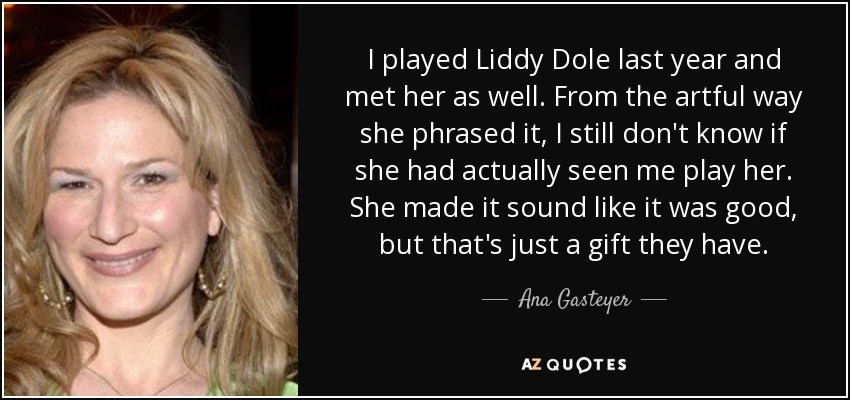 I played Liddy Dole last year and met her as well. From the artful way she phrased it, I still don't know if she had actually seen me play her. She made it sound like it was good, but that's just a gift they have. - Ana Gasteyer