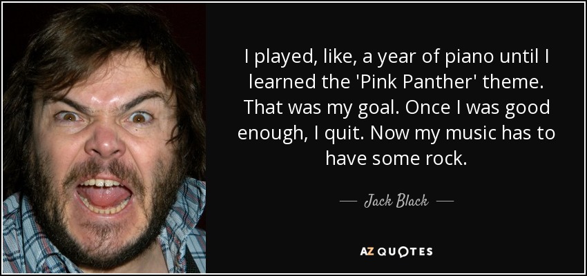 I played, like, a year of piano until I learned the 'Pink Panther' theme. That was my goal. Once I was good enough, I quit. Now my music has to have some rock. - Jack Black