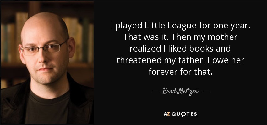 I played Little League for one year. That was it. Then my mother realized I liked books and threatened my father. I owe her forever for that. - Brad Meltzer