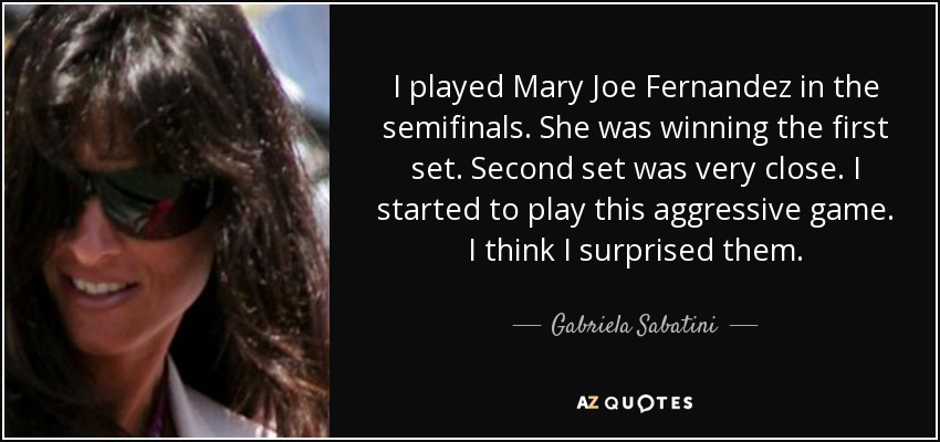 I played Mary Joe Fernandez in the semifinals. She was winning the first set. Second set was very close. I started to play this aggressive game. I think I surprised them. - Gabriela Sabatini