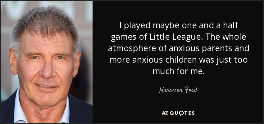 I played maybe one and a half games of Little League. The whole atmosphere of anxious parents and more anxious children was just too much for me. - Harrison Ford