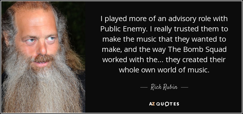 I played more of an advisory role with Public Enemy. I really trusted them to make the music that they wanted to make, and the way The Bomb Squad worked with the... they created their whole own world of music. - Rick Rubin
