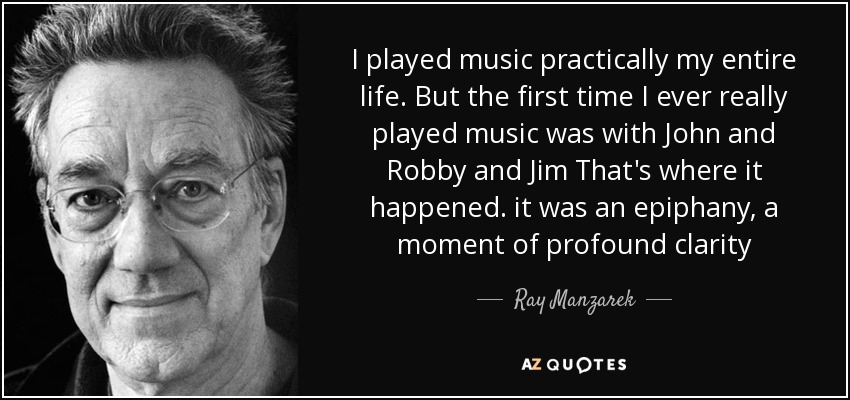 I played music practically my entire life. But the first time I ever really played music was with John and Robby and Jim That's where it happened. it was an epiphany, a moment of profound clarity - Ray Manzarek