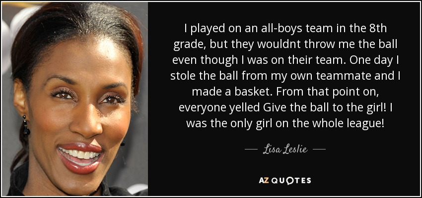 I played on an all-boys team in the 8th grade, but they wouldnt throw me the ball even though I was on their team. One day I stole the ball from my own teammate and I made a basket. From that point on, everyone yelled Give the ball to the girl! I was the only girl on the whole league! - Lisa Leslie