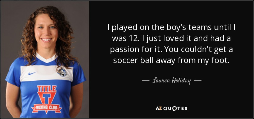 I played on the boy's teams until I was 12. I just loved it and had a passion for it. You couldn't get a soccer ball away from my foot. - Lauren Holiday