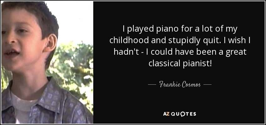 I played piano for a lot of my childhood and stupidly quit. I wish I hadn't - I could have been a great classical pianist! - Frankie Cosmos