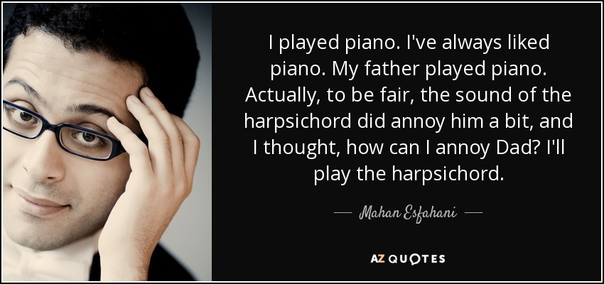 I played piano. I've always liked piano. My father played piano. Actually, to be fair, the sound of the harpsichord did annoy him a bit, and I thought, how can I annoy Dad? I'll play the harpsichord. - Mahan Esfahani