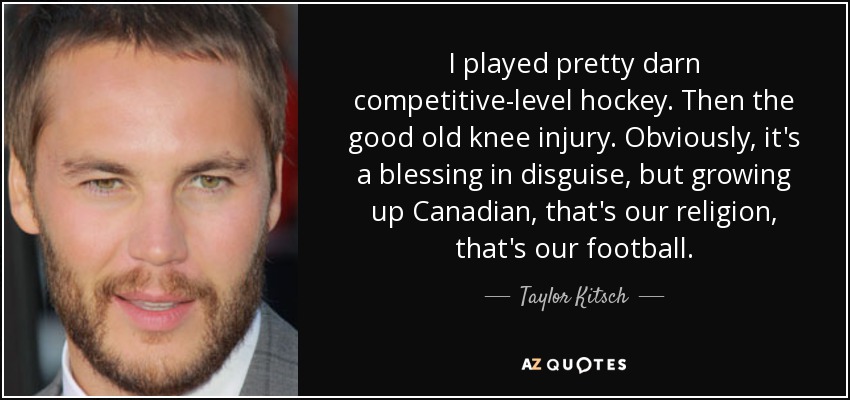 I played pretty darn competitive-level hockey. Then the good old knee injury. Obviously, it's a blessing in disguise, but growing up Canadian, that's our religion, that's our football. - Taylor Kitsch