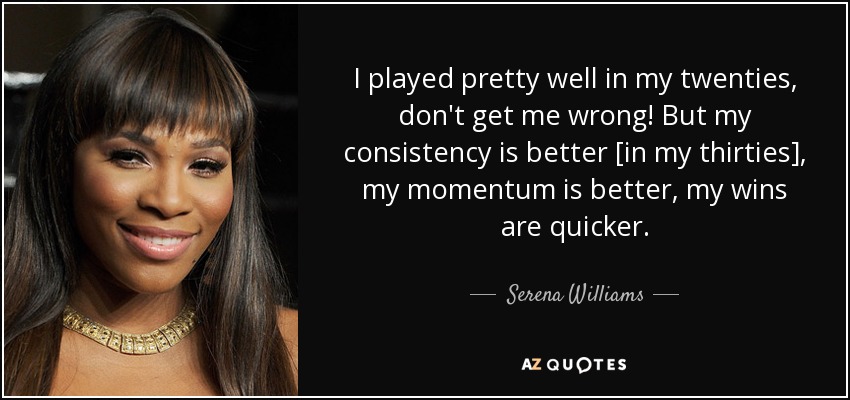 I played pretty well in my twenties, don't get me wrong! But my consistency is better [in my thirties], my momentum is better, my wins are quicker. - Serena Williams