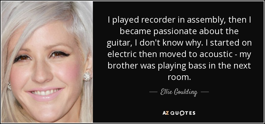 I played recorder in assembly, then I became passionate about the guitar, I don't know why. I started on electric then moved to acoustic - my brother was playing bass in the next room. - Ellie Goulding