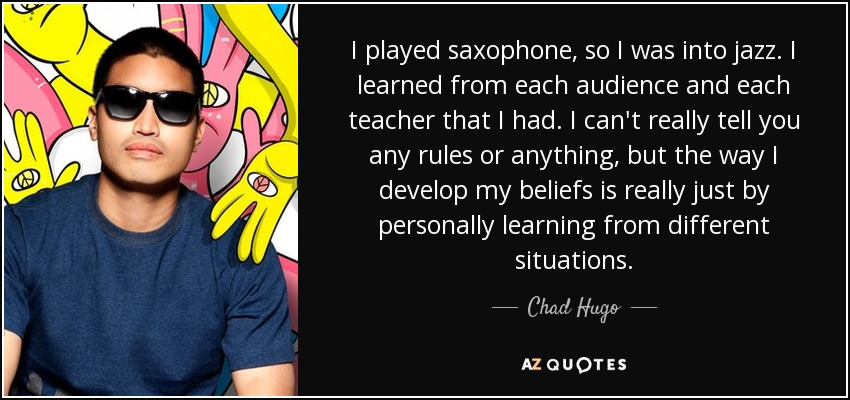 I played saxophone, so I was into jazz. I learned from each audience and each teacher that I had. I can't really tell you any rules or anything, but the way I develop my beliefs is really just by personally learning from different situations. - Chad Hugo