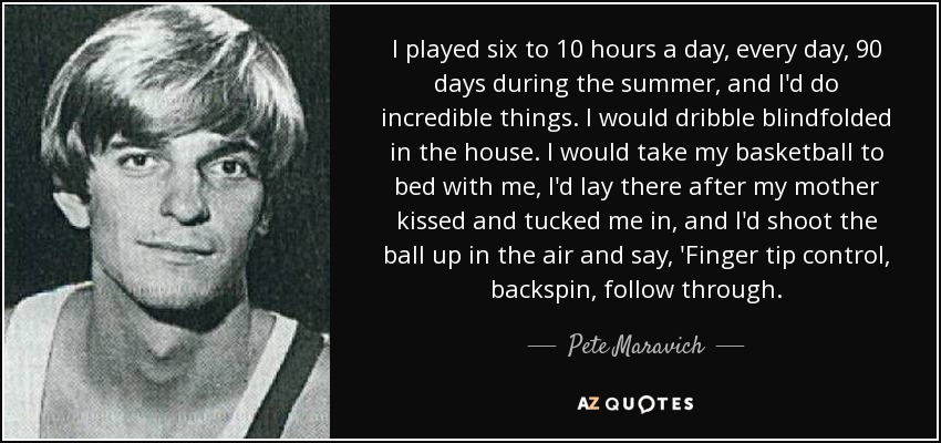 I played six to 10 hours a day, every day, 90 days during the summer, and I'd do incredible things. I would dribble blindfolded in the house. I would take my basketball to bed with me, I'd lay there after my mother kissed and tucked me in, and I'd shoot the ball up in the air and say, 'Finger tip control, backspin, follow through. - Pete Maravich
