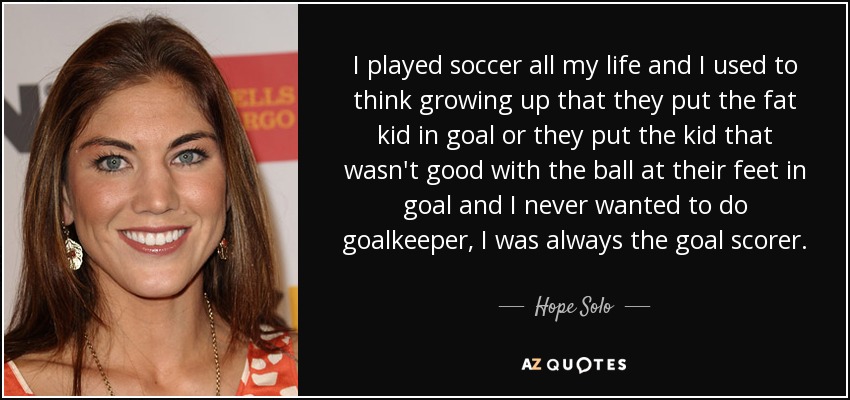 I played soccer all my life and I used to think growing up that they put the fat kid in goal or they put the kid that wasn't good with the ball at their feet in goal and I never wanted to do goalkeeper, I was always the goal scorer. - Hope Solo