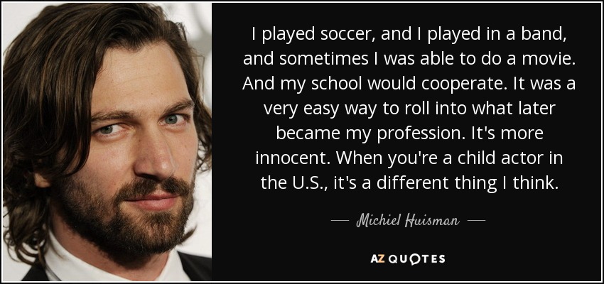 I played soccer, and I played in a band, and sometimes I was able to do a movie. And my school would cooperate. It was a very easy way to roll into what later became my profession. It's more innocent. When you're a child actor in the U.S., it's a different thing I think. - Michiel Huisman