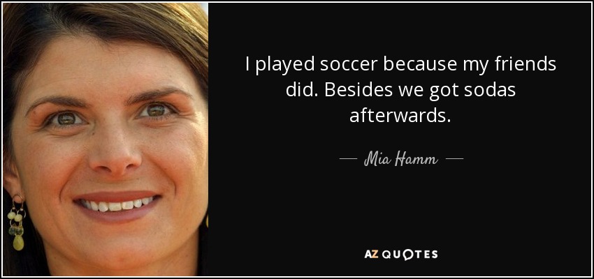I played soccer because my friends did. Besides we got sodas afterwards. - Mia Hamm