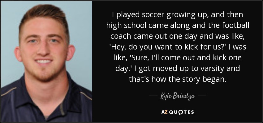 I played soccer growing up, and then high school came along and the football coach came out one day and was like, 'Hey, do you want to kick for us?' I was like, 'Sure, I'll come out and kick one day.' I got moved up to varsity and that's how the story began. - Kyle Brindza