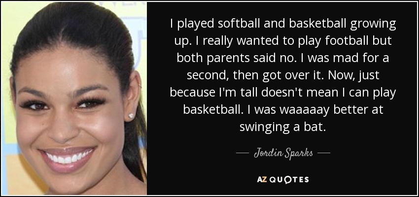 I played softball and basketball growing up. I really wanted to play football but both parents said no. I was mad for a second, then got over it. Now, just because I'm tall doesn't mean I can play basketball. I was waaaaay better at swinging a bat. - Jordin Sparks