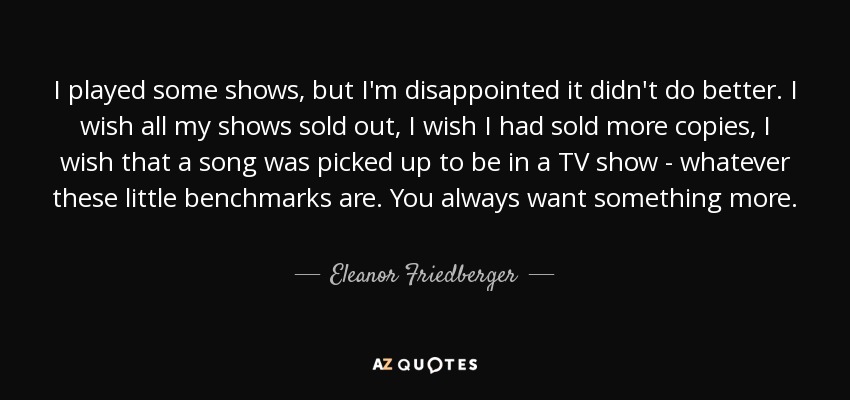 I played some shows, but I'm disappointed it didn't do better. I wish all my shows sold out, I wish I had sold more copies, I wish that a song was picked up to be in a TV show - whatever these little benchmarks are. You always want something more. - Eleanor Friedberger