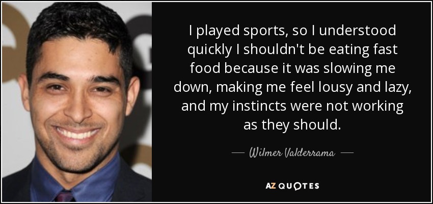 I played sports, so I understood quickly I shouldn't be eating fast food because it was slowing me down, making me feel lousy and lazy, and my instincts were not working as they should. - Wilmer Valderrama