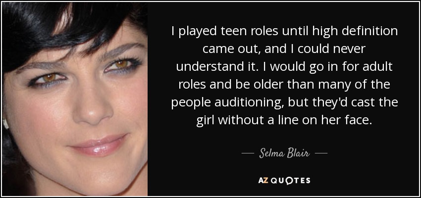 I played teen roles until high definition came out, and I could never understand it. I would go in for adult roles and be older than many of the people auditioning, but they'd cast the girl without a line on her face. - Selma Blair