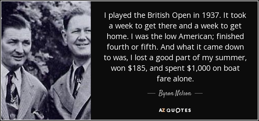 I played the British Open in 1937. It took a week to get there and a week to get home. I was the low American; finished fourth or fifth. And what it came down to was, I lost a good part of my summer, won $185, and spent $1,000 on boat fare alone. - Byron Nelson