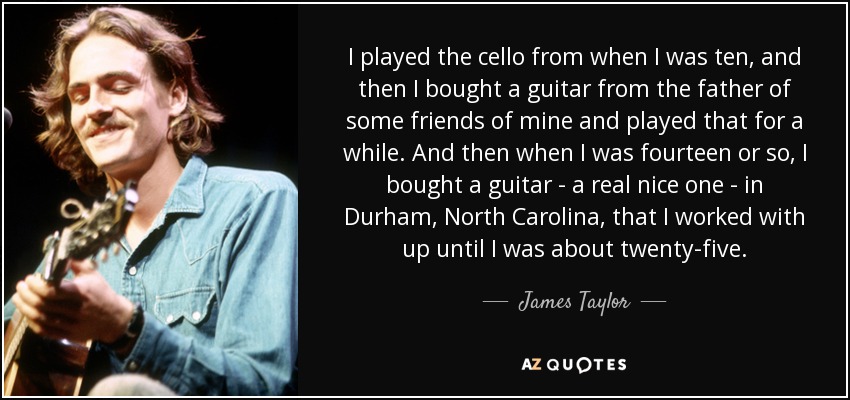 I played the cello from when I was ten, and then I bought a guitar from the father of some friends of mine and played that for a while. And then when I was fourteen or so, I bought a guitar - a real nice one - in Durham, North Carolina, that I worked with up until I was about twenty-five. - James Taylor