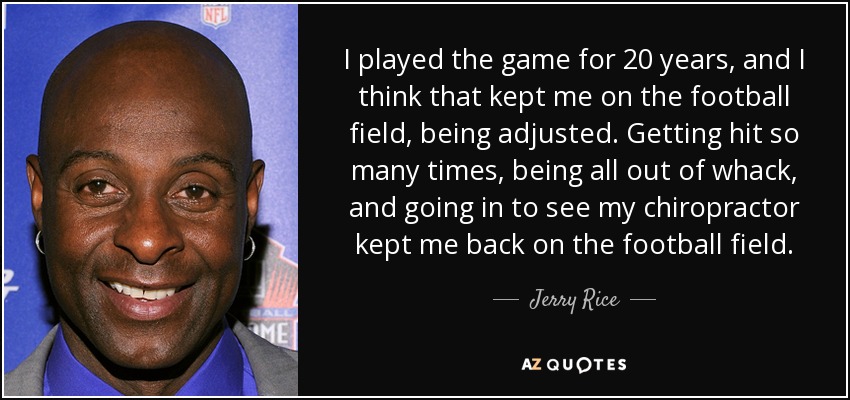 I played the game for 20 years, and I think that kept me on the football field, being adjusted. Getting hit so many times, being all out of whack, and going in to see my chiropractor kept me back on the football field. - Jerry Rice