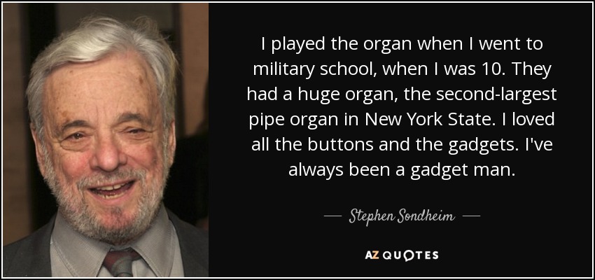 I played the organ when I went to military school, when I was 10. They had a huge organ, the second-largest pipe organ in New York State. I loved all the buttons and the gadgets. I've always been a gadget man. - Stephen Sondheim