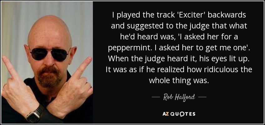 I played the track 'Exciter' backwards and suggested to the judge that what he'd heard was, 'I asked her for a peppermint. I asked her to get me one'. When the judge heard it, his eyes lit up. It was as if he realized how ridiculous the whole thing was. - Rob Halford